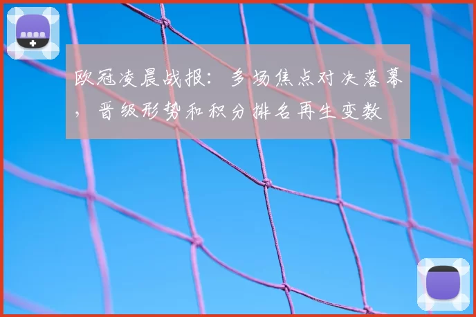 欧冠凌晨战报：多场焦点对决落幕，晋级形势和积分排名再生变数