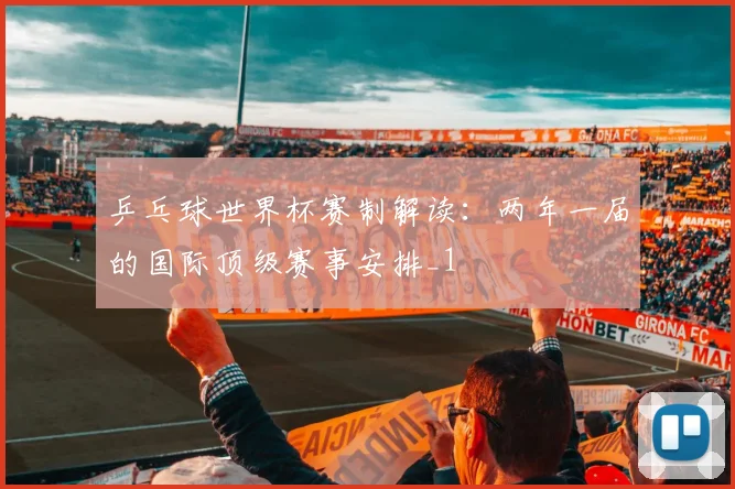 乒乓球世界杯赛制解读:两年一届的国际顶级赛事安排_1