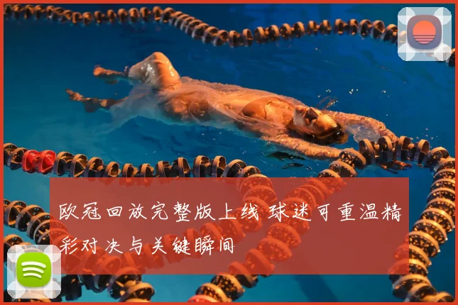欧冠回放完整版上线 球迷可重温精彩对决与关键瞬间