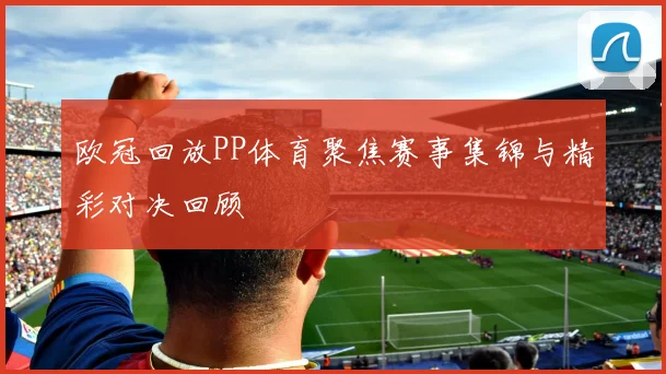 欧冠回放PP体育聚焦赛事集锦与精彩对决回顾