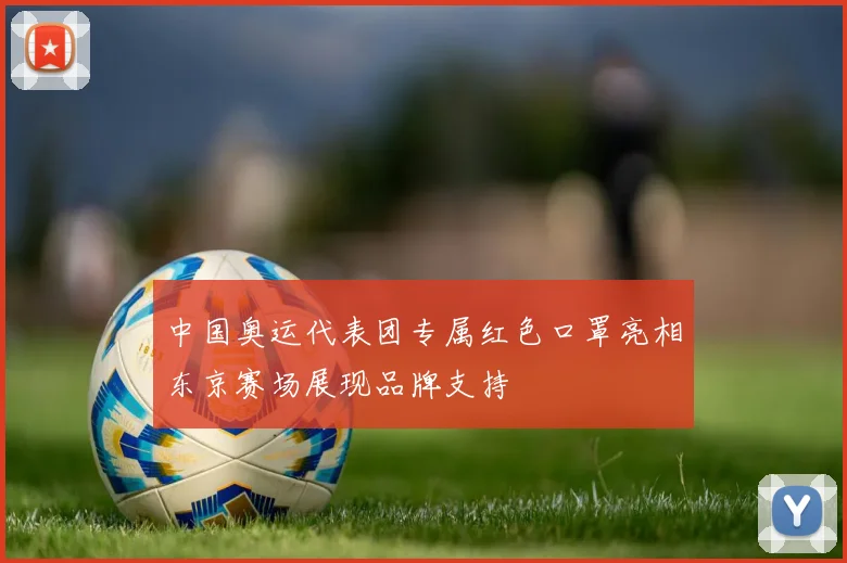 中国奥运代表团专属红色口罩亮相东京赛场展现品牌支持