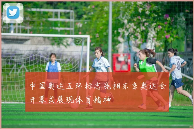 中国奥运五环标志亮相东京奥运会开幕式展现体育精神