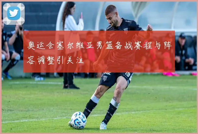 奥运会塞尔维亚男篮备战赛程与阵容调整引关注