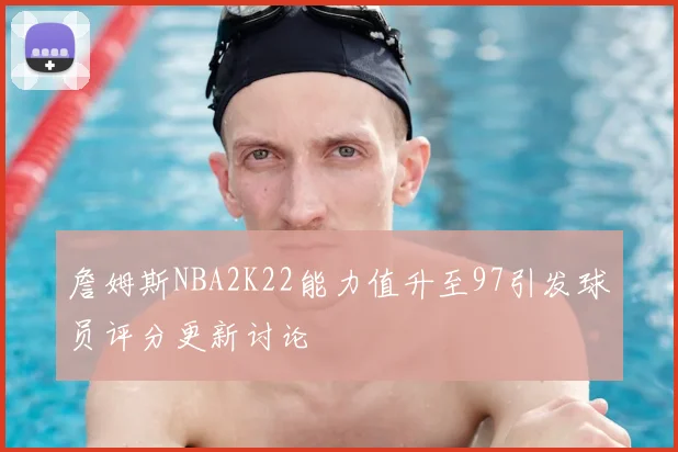 詹姆斯NBA2K22能力值升至97引发球员评分更新讨论