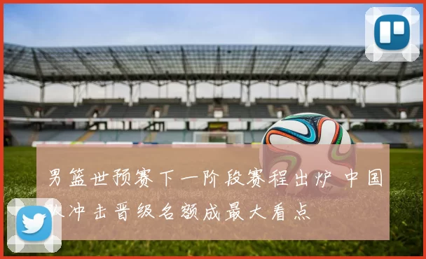 男篮世预赛下一阶段赛程出炉 中国队冲击晋级名额成最大看点