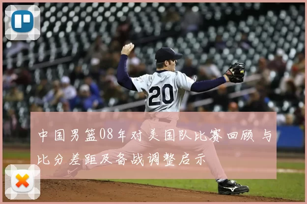 中国男篮08年对美国队比赛回顾 与比分差距及备战调整启示