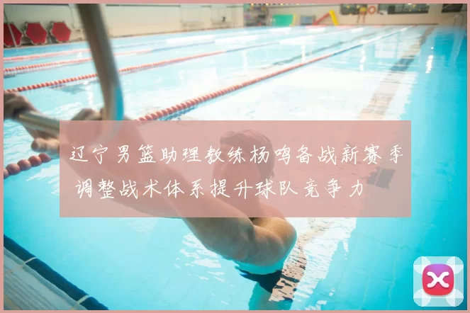 辽宁男篮助理教练杨鸣备战新赛季 调整战术体系提升球队竞争力