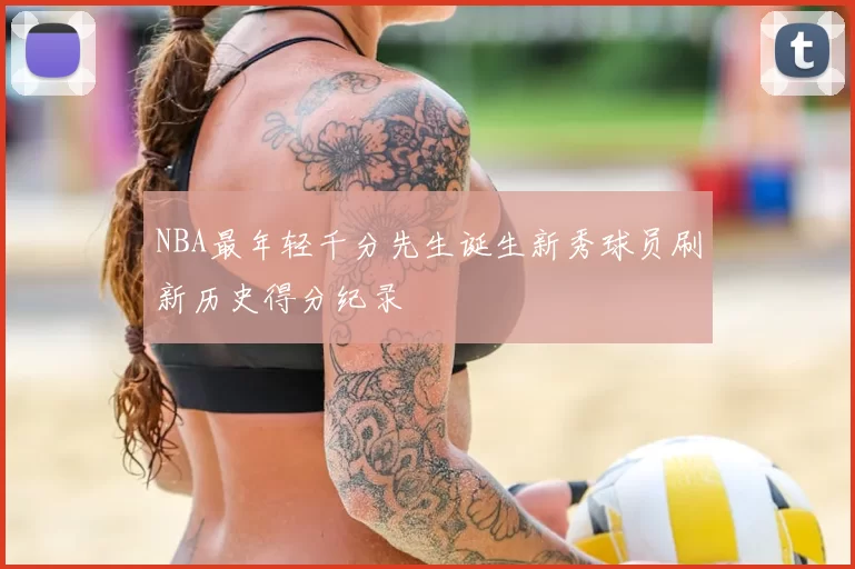 NBA最年轻千分先生诞生新秀球员刷新历史得分纪录