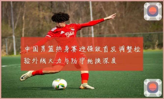 中国男篮热身赛迎强敌首发调整检验外线火力与防守轮换深度