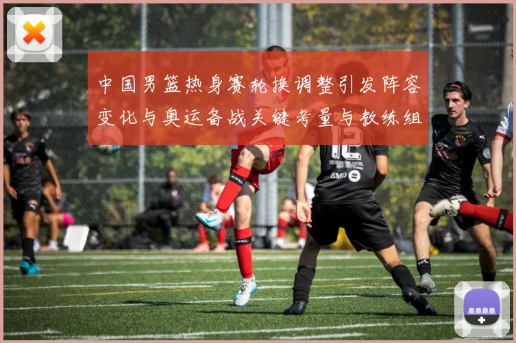 中国男篮热身赛轮换调整引发阵容变化与奥运备战关键考量与教练组研判