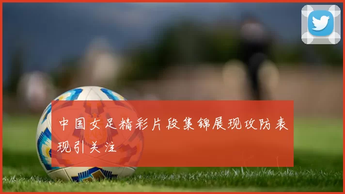 中国女足精彩片段集锦展现攻防表现引关注