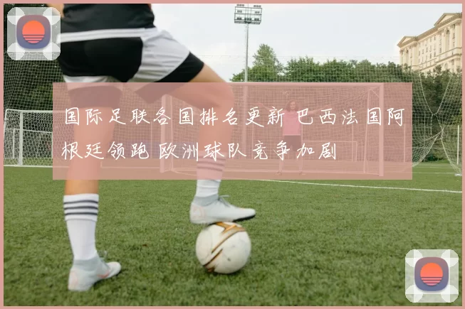 国际足联各国排名更新 巴西法国阿根廷领跑 欧洲球队竞争加剧