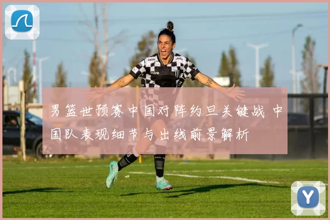 男篮世预赛中国对阵约旦关键战 中国队表现细节与出线前景解析