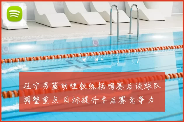 辽宁男篮助理教练杨鸣赛后谈球队调整重点 目标提升季后赛竞争力