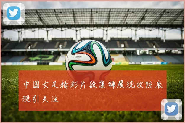 中国女足精彩片段集锦展现攻防表现引关注