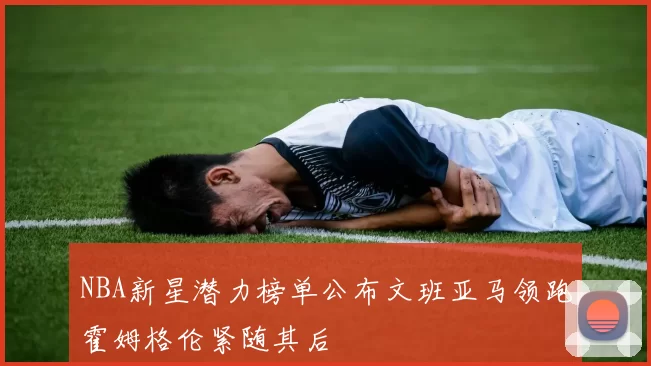 NBA新星潜力榜单公布文班亚马领跑霍姆格伦紧随其后