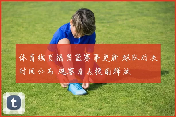 体育线直播男篮赛事更新 球队对决时间公布 观赛看点提前释放
