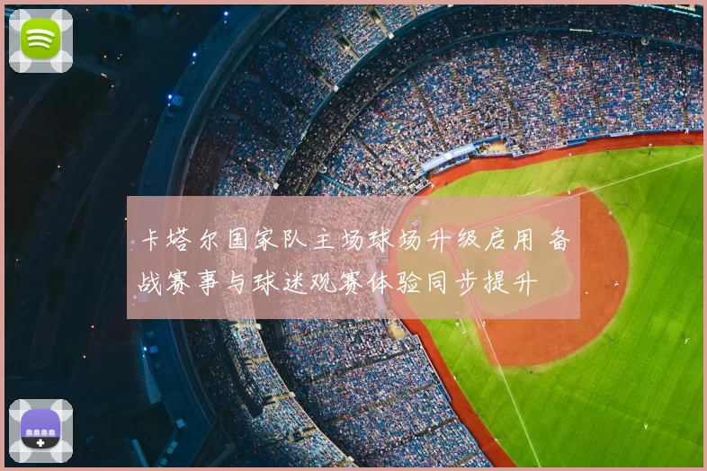 卡塔尔国家队主场球场升级启用 备战赛事与球迷观赛体验同步提升