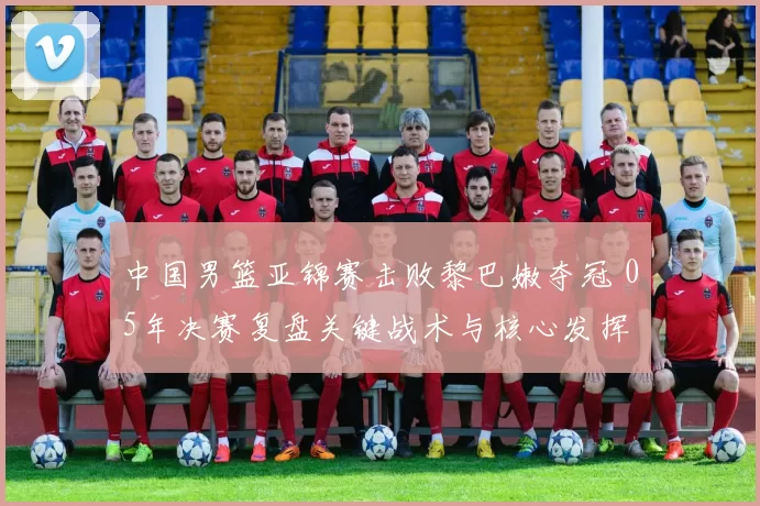 中国男篮亚锦赛击败黎巴嫩夺冠 05年决赛复盘关键战术与核心发挥