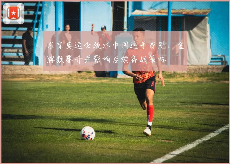 东京奥运会跳水中国选手夺冠，金牌数攀升并影响后续备战策略