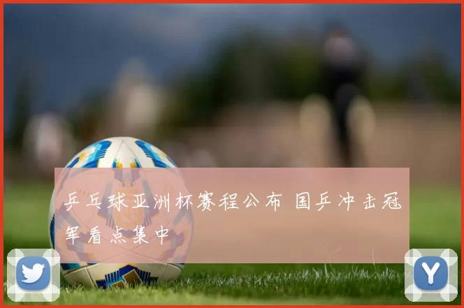 乒乓球亚洲杯赛程公布 国乒冲击冠军看点集中