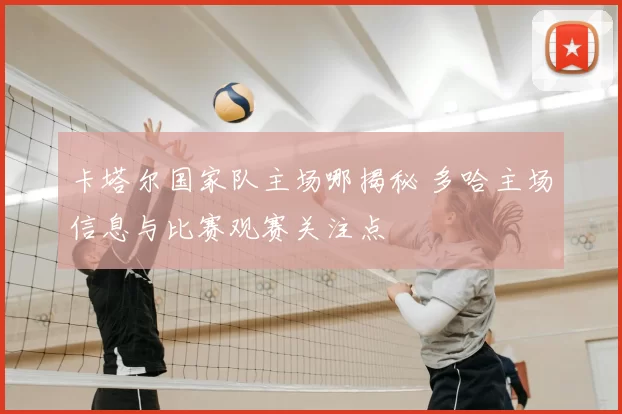 卡塔尔国家队主场哪揭秘 多哈主场信息与比赛观赛关注点