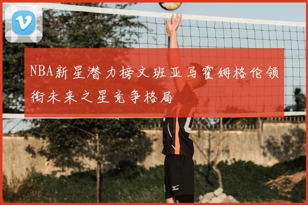 NBA新星潜力榜文班亚马霍姆格伦领衔未来之星竞争格局