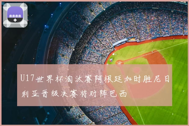 U17世界杯淘汰赛阿根廷加时胜尼日利亚晋级决赛将对阵巴西