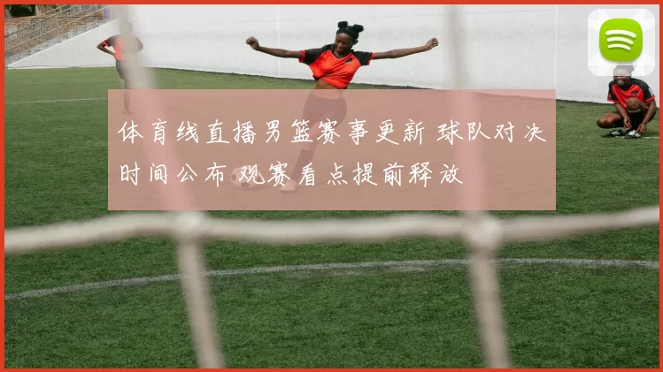 体育线直播男篮赛事更新 球队对决时间公布 观赛看点提前释放