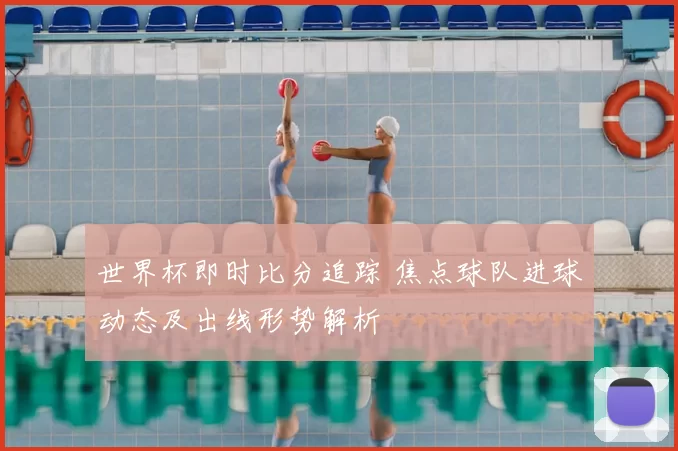 世界杯即时比分追踪 焦点球队进球动态及出线形势解析