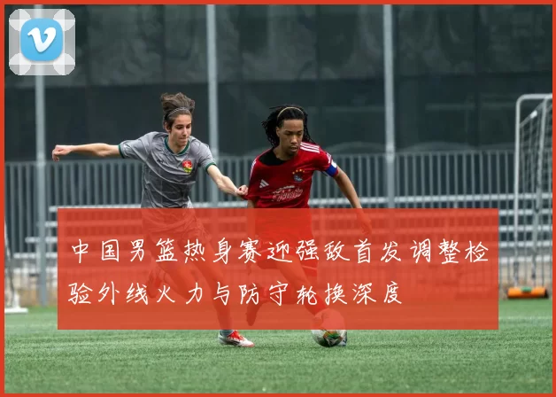 中国男篮热身赛迎强敌首发调整检验外线火力与防守轮换深度