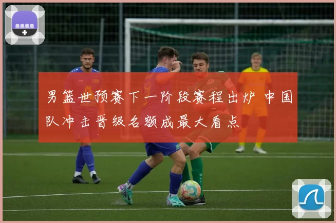 男篮世预赛下一阶段赛程出炉 中国队冲击晋级名额成最大看点