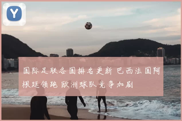 国际足联各国排名更新 巴西法国阿根廷领跑 欧洲球队竞争加剧