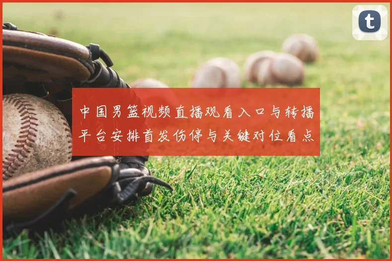 中国男篮视频直播观看入口与转播平台安排首发伤停与关键对位看点