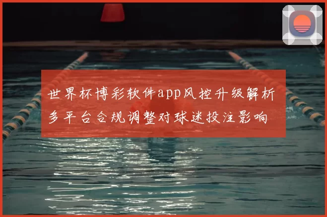 世界杯博彩软件app风控升级解析 多平台合规调整对球迷投注影响