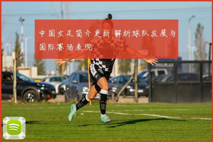 中国女足简介更新 解析球队发展与国际赛场表现