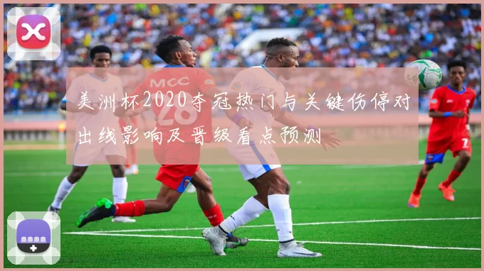 美洲杯2020夺冠热门与关键伤停对出线影响及晋级看点预测