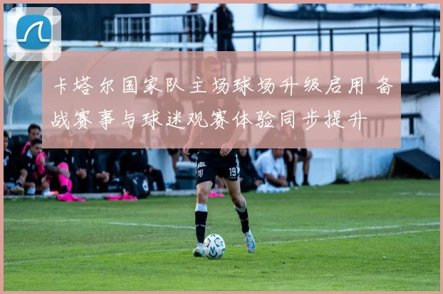 卡塔尔国家队主场球场升级启用 备战赛事与球迷观赛体验同步提升