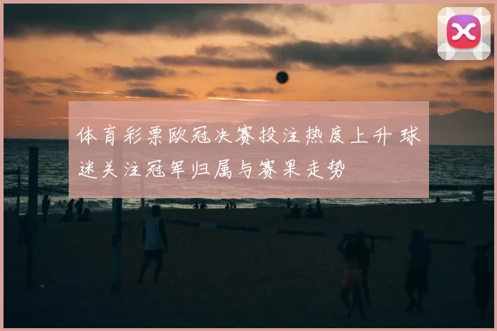 体育彩票欧冠决赛投注热度上升 球迷关注冠军归属与赛果走势