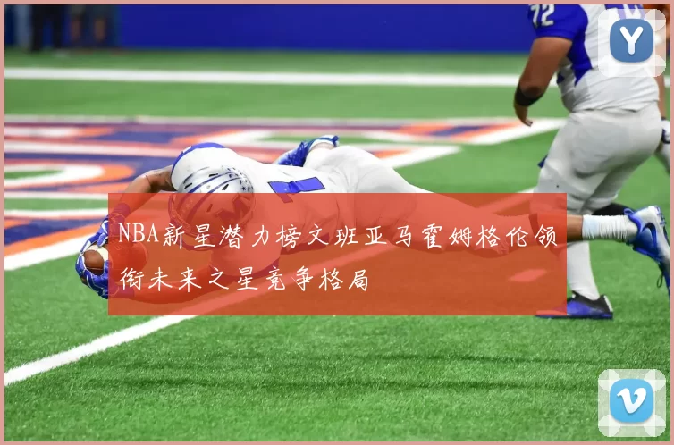 NBA新星潜力榜文班亚马霍姆格伦领衔未来之星竞争格局