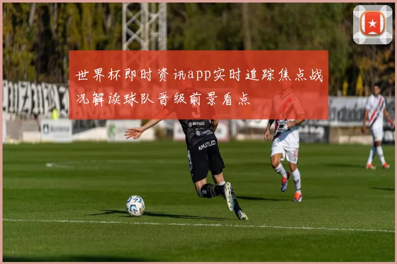 世界杯即时资讯app实时追踪焦点战况解读球队晋级前景看点