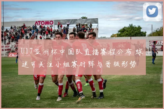 U17亚洲杯中国队直播赛程公布 球迷可关注小组赛对阵与晋级形势