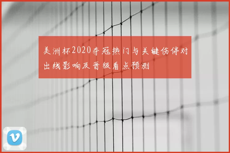 美洲杯2020夺冠热门与关键伤停对出线影响及晋级看点预测