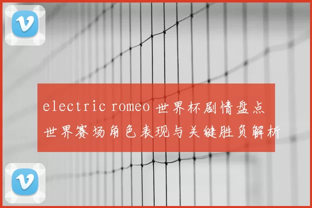 electric romeo 世界杯剧情盘点 世界赛场角色表现与关键胜负解析