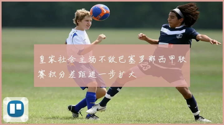 皇家社会主场不敌巴塞罗那西甲联赛积分差距进一步扩大